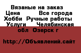 Вязаные на заказ › Цена ­ 800 - Все города Хобби. Ручные работы » Услуги   . Челябинская обл.,Озерск г.